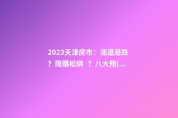 2023天津房市：漲還是跌？限購松綁？八大預(yù)測解讀！